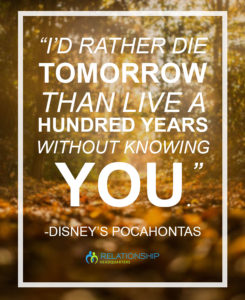 “I’d rather die tomorrow than live a hundred years without knowing you.” – Disney’s Pocahontas