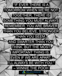 “If ever there is a tomorrow when we’re not together, there is something you must always remember. You are braver than you believe, stronger than you seem, and smarter than you think. But the most important thing is, even if we are apart, I’ll always be with you.” – Winnie the Pooh