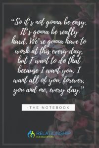 “So it’s not gonna be easy. It’s gonna be really hard. We’re gonna have to work at this every day, but I want to do that because I want you. I want all of you, forever, you and me, every day.” ~ The Notebook