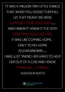 “It was a million tiny little things that, when you added them all up, they meant we were supposed to be together … and I knew it. I knew it the very first time I touched her. It was like coming home. .. only to no home I’d ever known … I was just taking her hand to help her out of a car and I knew. It was like … magic.” ~ Sleepless in Seattle
