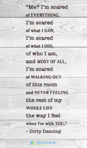 “Me? I’m scared of everything. I’m scared of what I saw, I’m scared of what I did, of who I am, and most of all, I’m scared of walking out of this room and never feeling the rest of my whole life the way I feel when I’m with you.” – Dirty Dancing